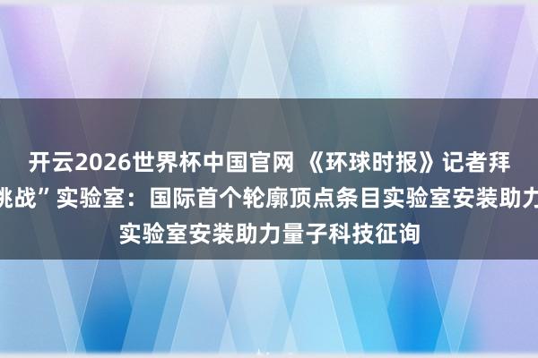 开云2026世界杯中国官网 《环球时报》记者拜谒怀柔“极限挑战”实验室:国际首个轮廓顶点条目实验室安装助力量子科技征询