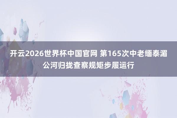 开云2026世界杯中国官网 第165次中老缅泰湄公河归拢查察规矩步履运行