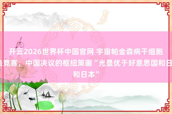 开云2026世界杯中国官网 宇宙帕金森病干细胞疗法竞赛,中国决议的枢纽策画“光显优于好意思国和日本”