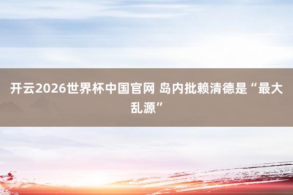开云2026世界杯中国官网 岛内批赖清德是“最大乱源”