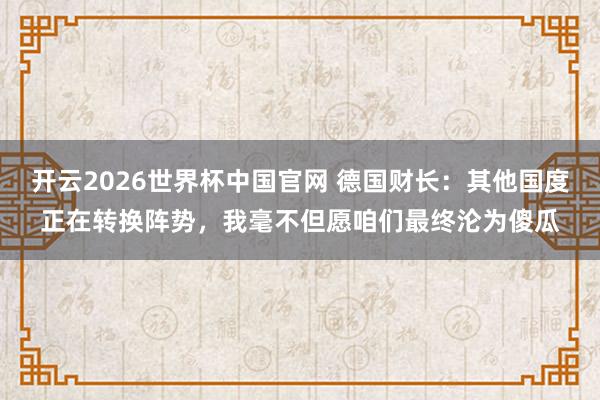 开云2026世界杯中国官网 德国财长:其他国度正在转换阵势,我毫不但愿咱们最终沦为傻瓜