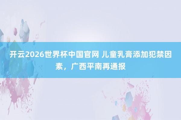 开云2026世界杯中国官网 儿童乳膏添加犯禁因素,广西平南再通报