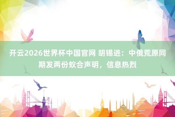 开云2026世界杯中国官网 胡锡进:中俄荒原同期发两份蚁合声明,信息热烈