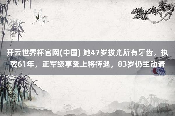 开云世界杯官网(中国) 她47岁拔光所有牙齿,执戟61年,正军级享受上将待遇,83岁仍主动请