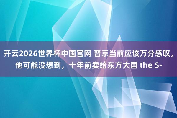 开云2026世界杯中国官网 普京当前应该万分感叹,他可能没想到,十年前卖给东方大国 the S‑