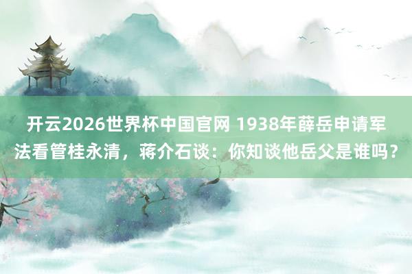 开云2026世界杯中国官网 1938年薛岳申请军法看管桂永清,蒋介石谈:你知谈他岳父是谁吗?