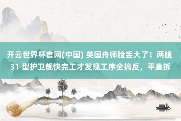 开云世界杯官网(中国) 英国舟师脸丢大了!两艘 31 型护卫舰快完工才发现工序全搞反,平直拆