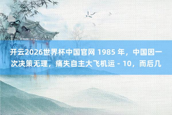 开云2026世界杯中国官网 1985 年,中国因一次决策无理,痛失自主大飞机运 - 10,而后几