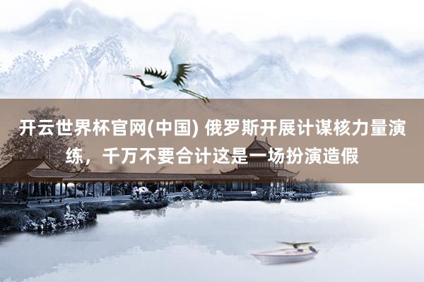 开云世界杯官网(中国) 俄罗斯开展计谋核力量演练,千万不要合计这是一场扮演造假