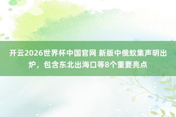 开云2026世界杯中国官网 新版中俄蚁集声明出炉,包含东北出海口等8个重要亮点