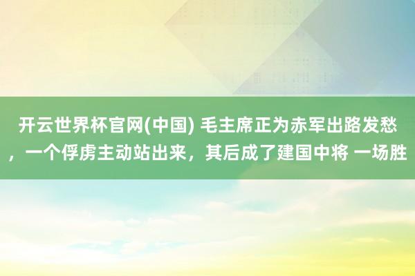 开云世界杯官网(中国) 毛主席正为赤军出路发愁,一个俘虏主动站出来,其后成了建国中将 一场胜