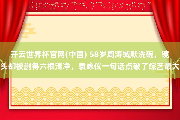 开云世界杯官网(中国) 58岁周涛缄默洗碗,镜头却被删得六根清净,袁咏仪一句话点破了综艺最大