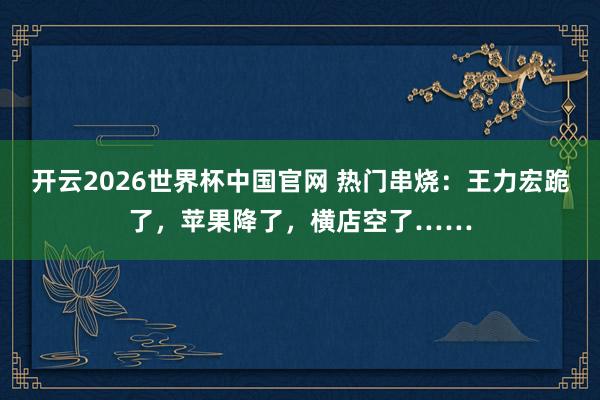 开云2026世界杯中国官网 热门串烧:王力宏跪了,苹果降了,横店空了……