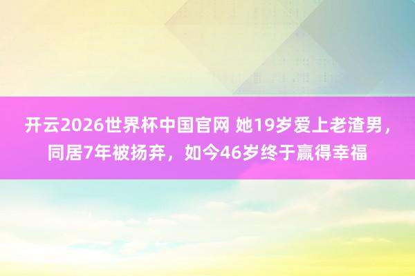 开云2026世界杯中国官网 她19岁爱上老渣男，同居7年被扬弃，如今46岁终于赢得幸福