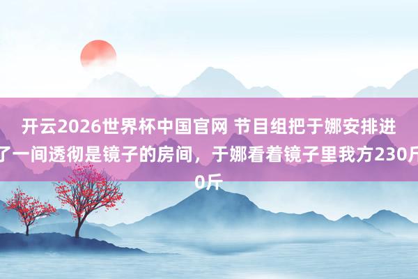 开云2026世界杯中国官网 节目组把于娜安排进了一间透彻是镜子的房间,于娜看着镜子里我方230斤