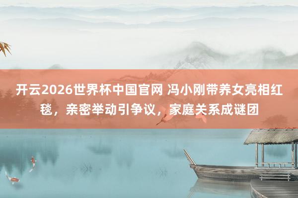 开云2026世界杯中国官网 冯小刚带养女亮相红毯,亲密举动引争议,家庭关系成谜团