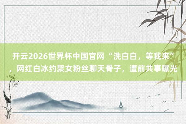 开云2026世界杯中国官网 “洗白白,等我来”,网红白冰约聚女粉丝聊天骨子,遭前共事曝光