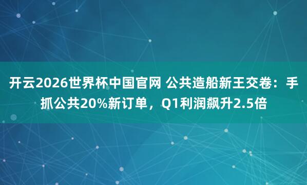 开云2026世界杯中国官网 公共造船新王交卷:手抓公共20%新订单,Q1利润飙升2.5倍