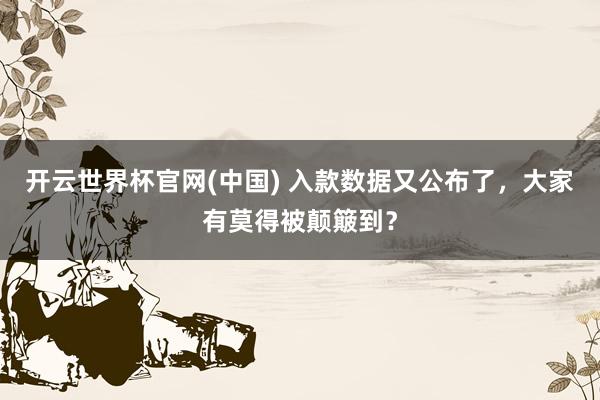 开云世界杯官网(中国) 入款数据又公布了,大家有莫得被颠簸到?