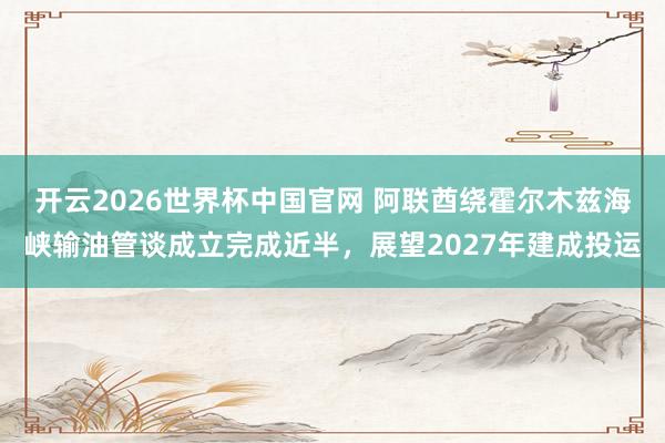 开云2026世界杯中国官网 阿联酋绕霍尔木兹海峡输油管谈成立完成近半,展望2027年建成投运