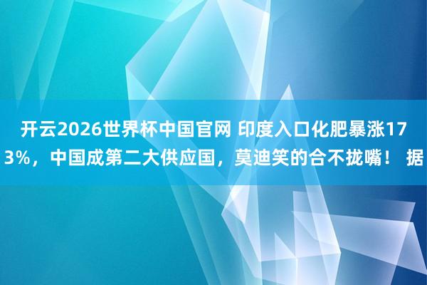 开云2026世界杯中国官网 印度入口化肥暴涨173%,中国成第二大供应国,莫迪笑的合不拢嘴! 据