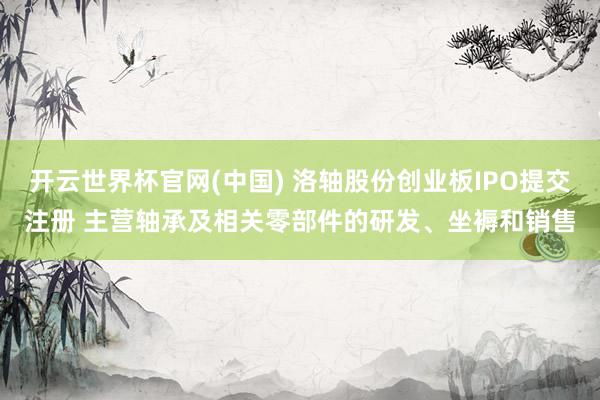 开云世界杯官网(中国) 洛轴股份创业板IPO提交注册 主营轴承及相关零部件的研发、坐褥和销售