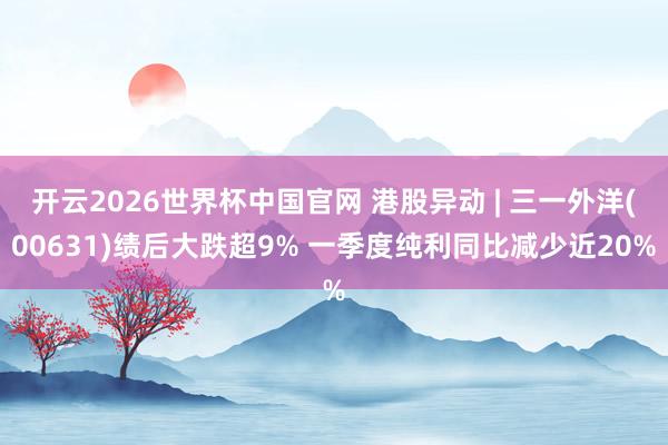 开云2026世界杯中国官网 港股异动 | 三一外洋(00631)绩后大跌超9% 一季度纯利同比减少近20%