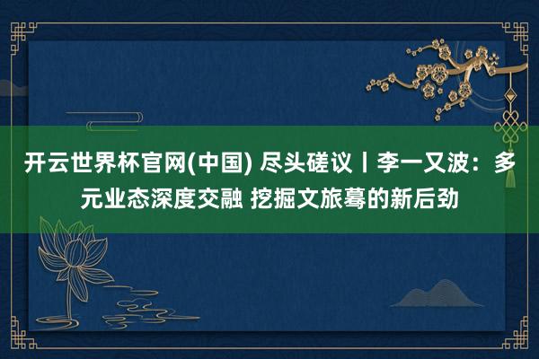 开云世界杯官网(中国) 尽头磋议丨李一又波:多元业态深度交融 挖掘文旅蓦的新后劲