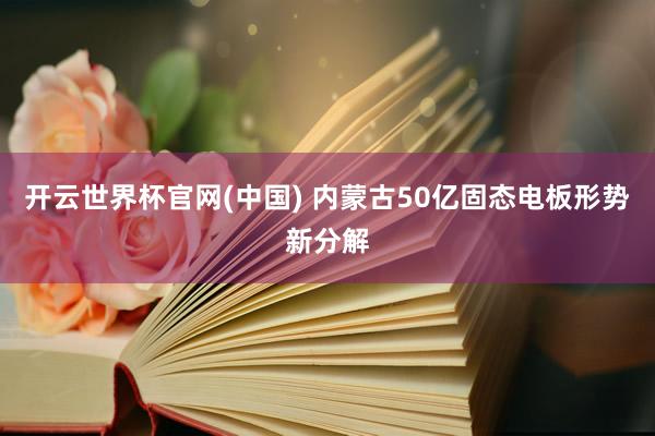开云世界杯官网(中国) 内蒙古50亿固态电板形势新分解