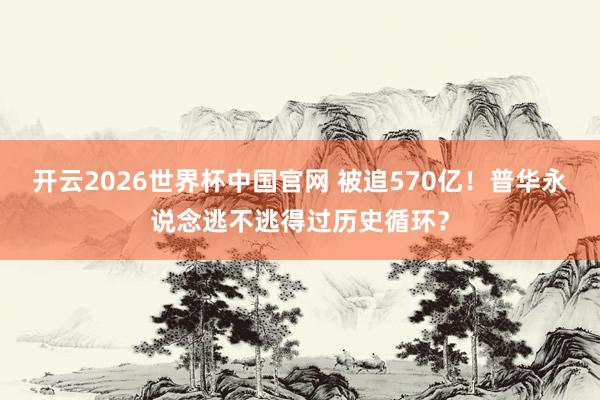 开云2026世界杯中国官网 被追570亿!普华永说念逃不逃得过历史循环?