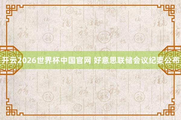 开云2026世界杯中国官网 好意思联储会议纪要公布
