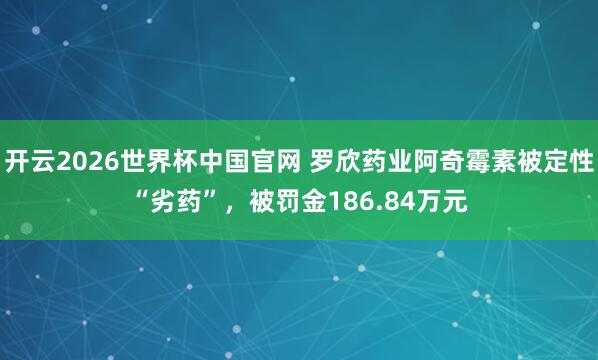 开云2026世界杯中国官网 罗欣药业阿奇霉素被定性“劣药”,被罚金186.84万元