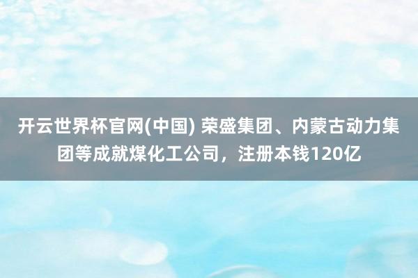 开云世界杯官网(中国) 荣盛集团、内蒙古动力集团等成就煤化工公司，注册本钱120亿
