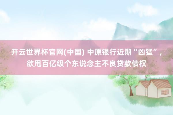 开云世界杯官网(中国) 中原银行近期“凶猛”,欲甩百亿级个东说念主不良贷款债权
