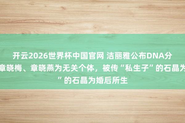 开云2026世界杯中国官网 洁丽雅公布DNA分析成果:章晓梅、章晓燕为无关个体,被传“私生子”的石晶为婚后所生