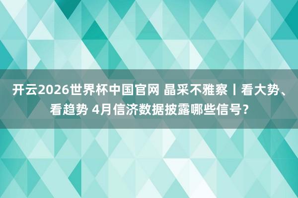 开云2026世界杯中国官网 晶采不雅察丨看大势、看趋势 4月信济数据披露哪些信号?