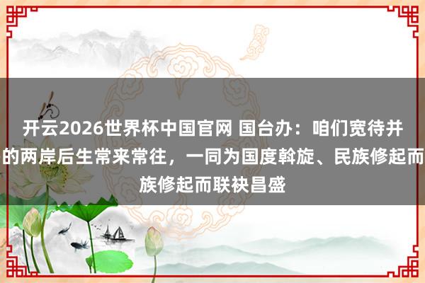 开云2026世界杯中国官网 国台办:咱们宽待并扶植更多的两岸后生常来常往,一同为国度斡旋、民族修起而联袂昌盛