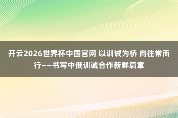 开云2026世界杯中国官网 以训诫为桥 向往常而行——书写中俄训诫合作新鲜篇章