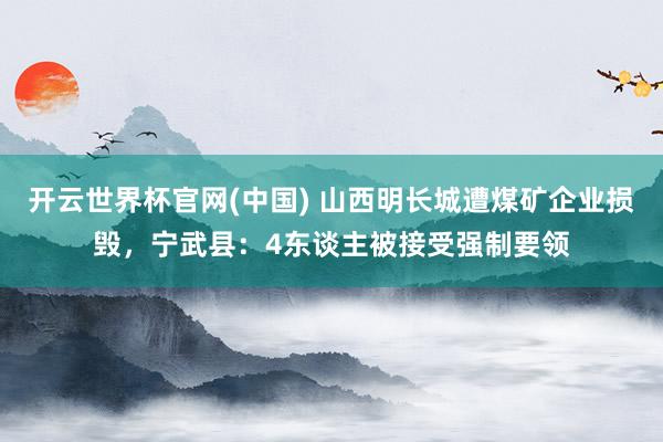 开云世界杯官网(中国) 山西明长城遭煤矿企业损毁,宁武县:4东谈主被接受强制要领