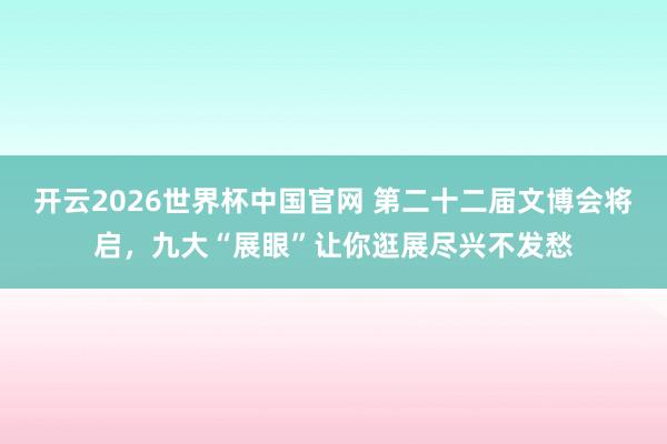 开云2026世界杯中国官网 第二十二届文博会将启,九大“展眼”让你逛展尽兴不发愁