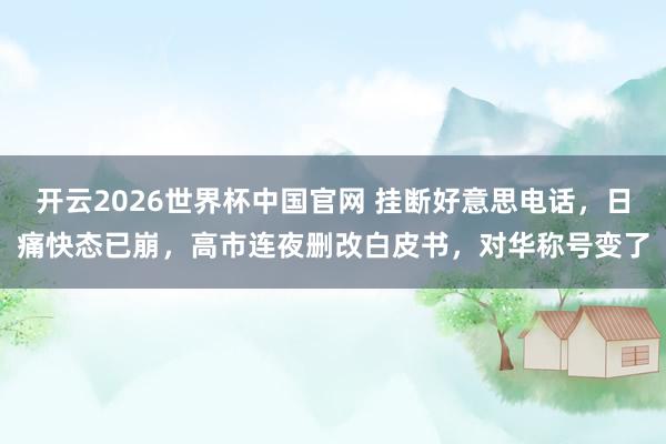 开云2026世界杯中国官网 挂断好意思电话,日痛快态已崩,高市连夜删改白皮书,对华称号变了