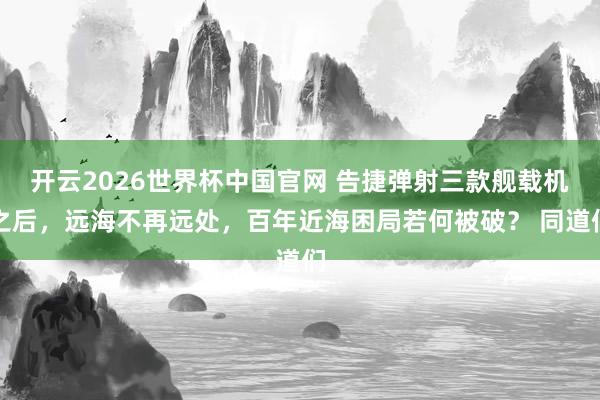 开云2026世界杯中国官网 告捷弹射三款舰载机之后,远海不再远处,百年近海困局若何被破? 同道们