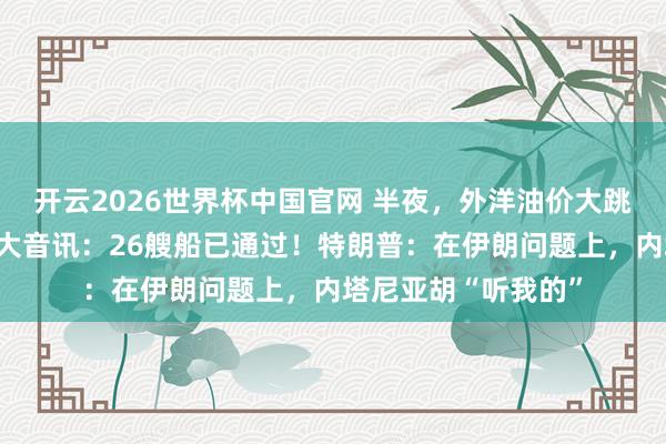 开云2026世界杯中国官网 半夜，外洋油价大跳水！霍尔木兹传来大音讯：26艘船已通过！特朗普：在伊朗问题上，内塔尼亚胡“听我的”