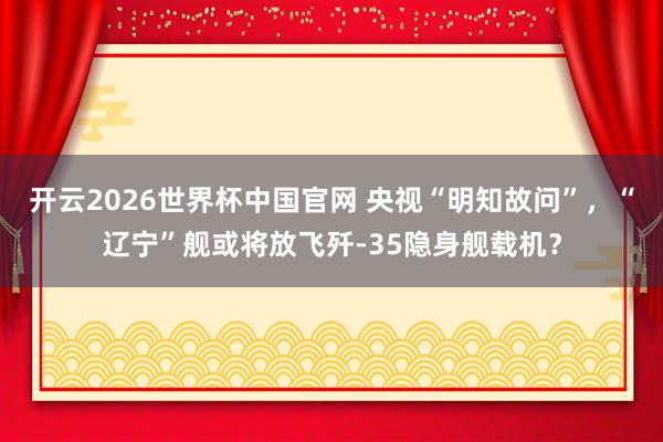 开云2026世界杯中国官网 央视“明知故问”,“辽宁”舰或将放飞歼-35隐身舰载机?