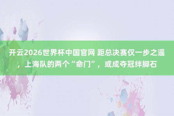 开云2026世界杯中国官网 距总决赛仅一步之遥，上海队的两个“命门”，或成夺冠绊脚石