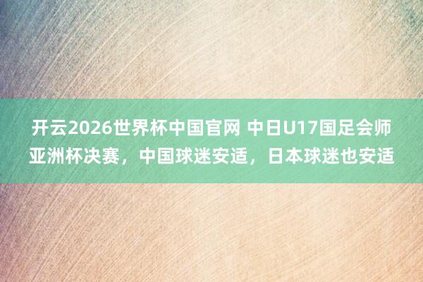开云2026世界杯中国官网 中日U17国足会师亚洲杯决赛，中国球迷安适，日本球迷也安适