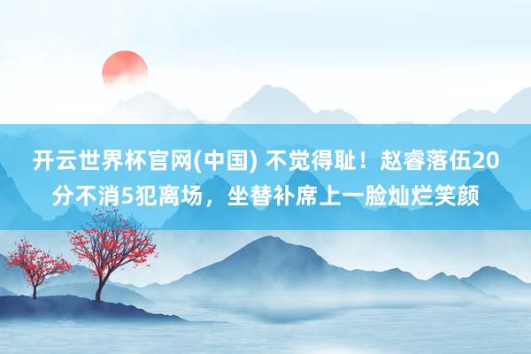 开云世界杯官网(中国) 不觉得耻！赵睿落伍20分不消5犯离场，坐替补席上一脸灿烂笑颜
