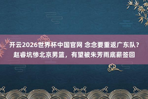 开云2026世界杯中国官网 念念要重返广东队？赵睿坑惨北京男篮，有望被朱芳雨底薪签回