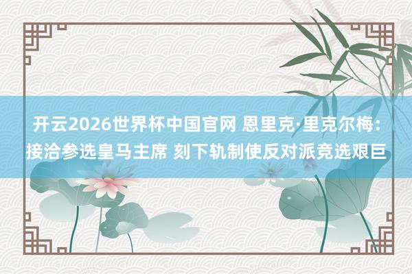 开云2026世界杯中国官网 恩里克·里克尔梅:接洽参选皇马主席 刻下轨制使反对派竞选艰巨
