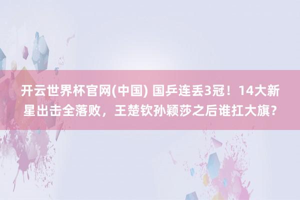 开云世界杯官网(中国) 国乒连丢3冠!14大新星出击全落败,王楚钦孙颖莎之后谁扛大旗?